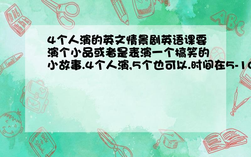 4个人演的英文情景剧英语课要演个小品或者是表演一个搞笑的小故事.4个人演,5个也可以.时间在5-10分钟最好5个人演,可以是个寓言故事或者笑话!要求给出剧本,可以再追加50分