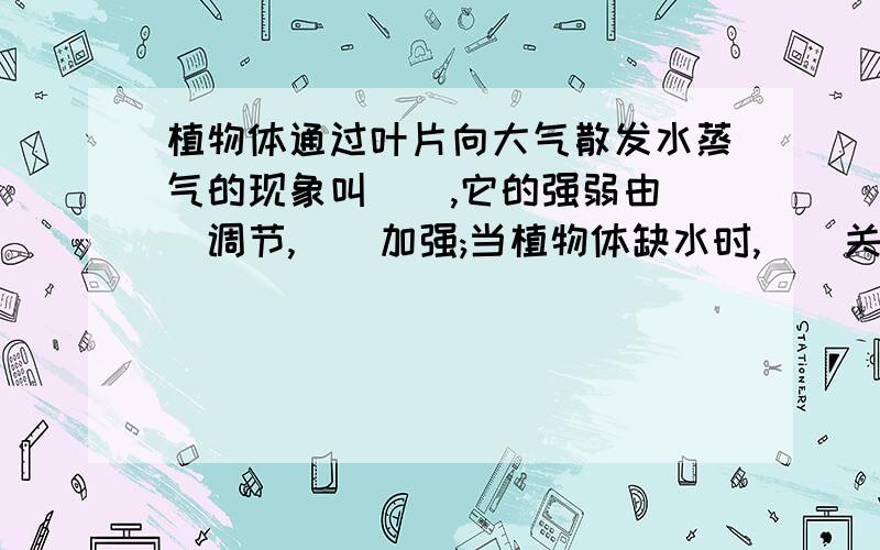 植物体通过叶片向大气散发水蒸气的现象叫__,它的强弱由__调节,__加强;当植物体缺水时,__关闭,__减弱