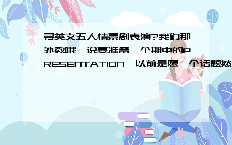 寻英文五人情景剧表演?我们那外教哦,说要准备一个期中的PRESENTATION,以前是想一个话题然后大写自己的,到时候上台背就是了,太没意思了,所以这次准备弄一个情景锯之类的,所以大家如果有什