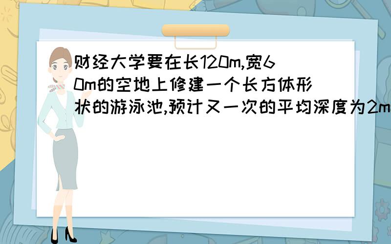 财经大学要在长120m,宽60m的空地上修建一个长方体形状的游泳池,预计又一次的平均深度为2m.需挖去多少立方米的土?如果在池的底部及四周铺上瓷砖,铺瓷砖的面积是多少平方米?如果选用20cm×2