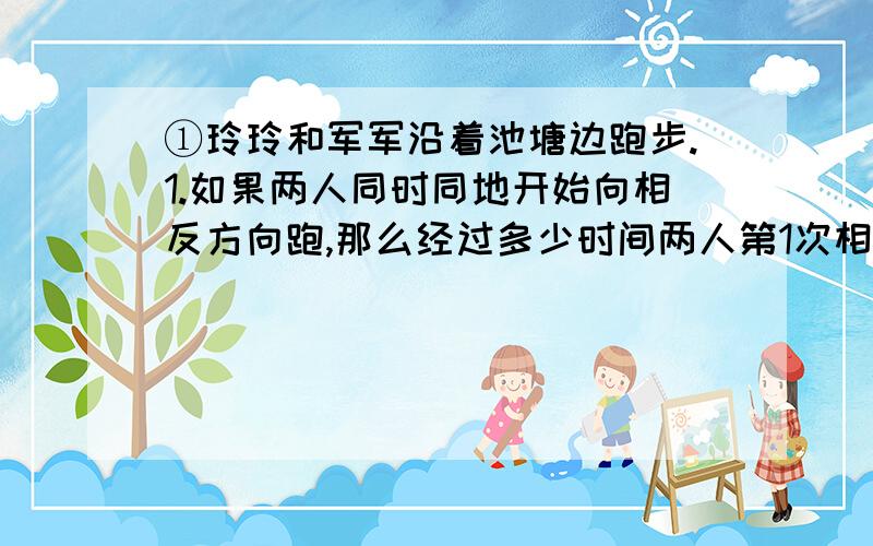 ①玲玲和军军沿着池塘边跑步.1.如果两人同时同地开始向相反方向跑,那么经过多少时间两人第1次相遇 2.如果两人同时同地开始向同一方跑,那么经过多少时间军军第1次追上玲玲?玲玲每秒跑3