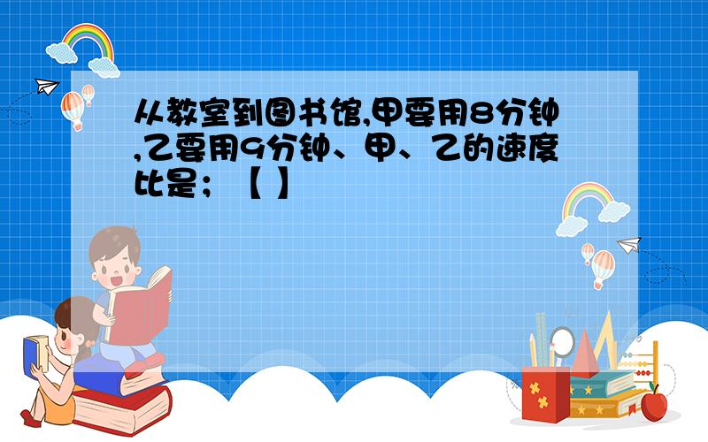 从教室到图书馆,甲要用8分钟,乙要用9分钟、甲、乙的速度比是；【 】