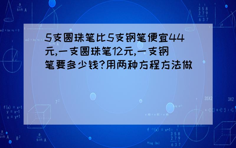 5支圆珠笔比5支钢笔便宜44元,一支圆珠笔12元,一支钢笔要多少钱?用两种方程方法做