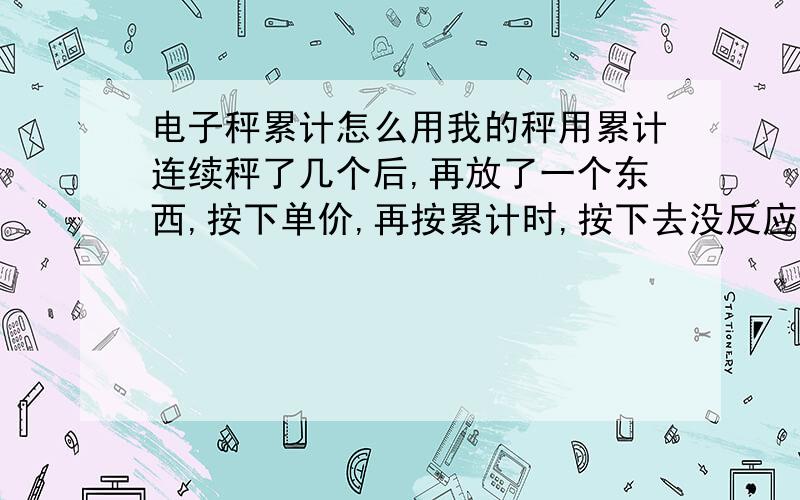 电子秤累计怎么用我的秤用累计连续秤了几个后,再放了一个东西,按下单价,再按累计时,按下去没反应是怎么回事?有时候就行,急求答案