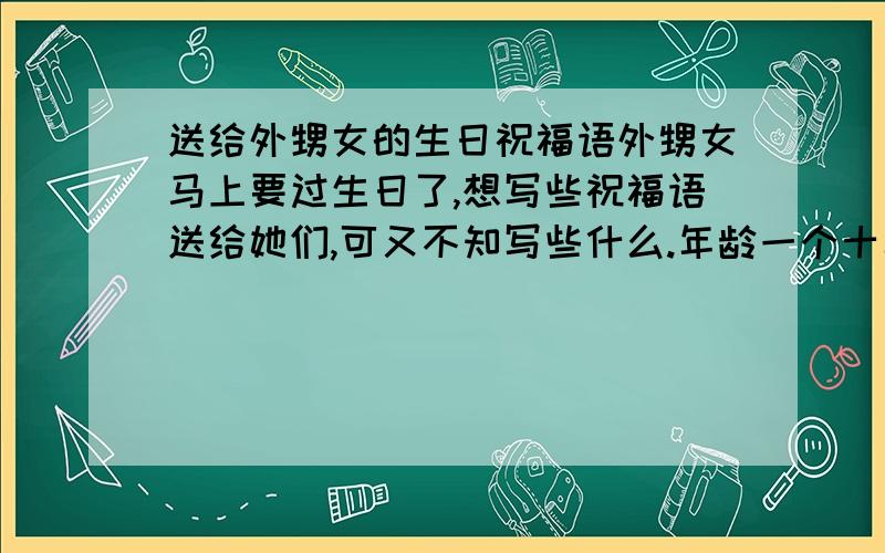 送给外甥女的生日祝福语外甥女马上要过生日了,想写些祝福语送给她们,可又不知写些什么.年龄一个十二岁,一个十三岁