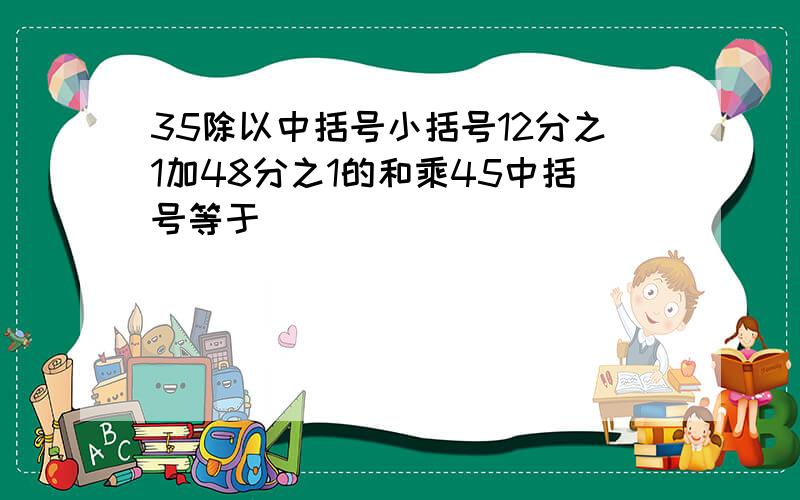 35除以中括号小括号12分之1加48分之1的和乘45中括号等于