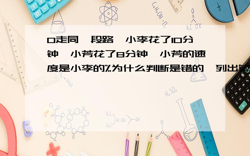 0走同一段路,小李花了10分钟,小芳花了8分钟,小芳的速度是小李的%为什么判断是错的,列出算式来.小芳的速度是小李的80%