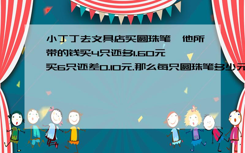 小丁丁去文具店买圆珠笔,他所带的钱买4只还多1.60元,买6只还差0.10元.那么每只圆珠笔多少元?小丁丁带了多少钱?