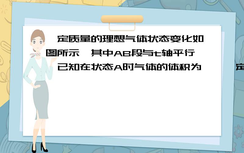 一定质量的理想气体状态变化如图所示,其中AB段与t轴平行,已知在状态A时气体的体积为……一定质量的理想气体状态变化如图所示,其中AB段与t轴平行,已知在状态A时气体的体积为10L,那么变到