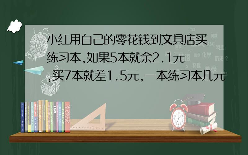 小红用自己的零花钱到文具店买练习本,如果5本就余2.1元,买7本就差1.5元,一本练习本几元