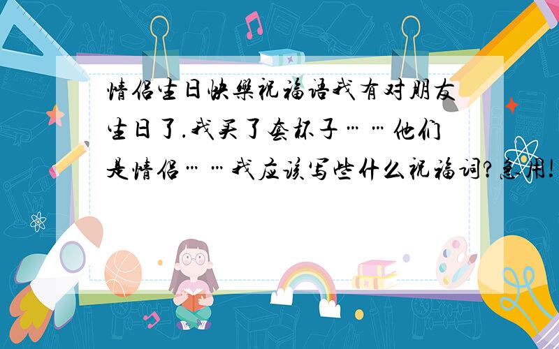 情侣生日快乐祝福语我有对朋友生日了.我买了套杯子……他们是情侣……我应该写些什么祝福词?急用!