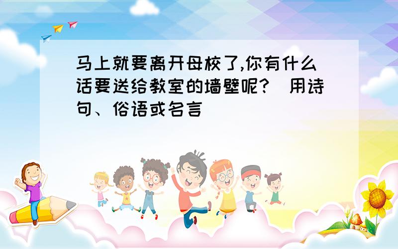 马上就要离开母校了,你有什么话要送给教室的墙壁呢?（用诗句、俗语或名言）