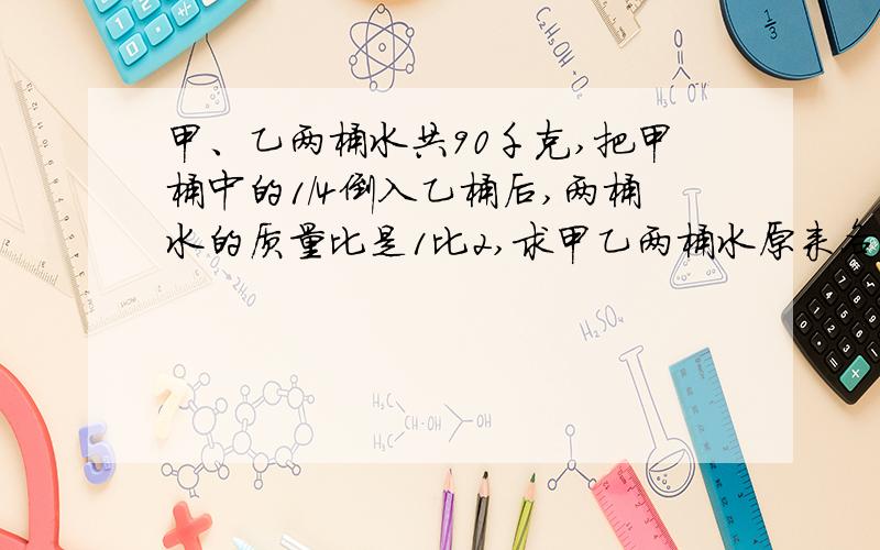 甲、乙两桶水共90千克,把甲桶中的1/4倒入乙桶后,两桶水的质量比是1比2,求甲乙两桶水原来各有多少千克