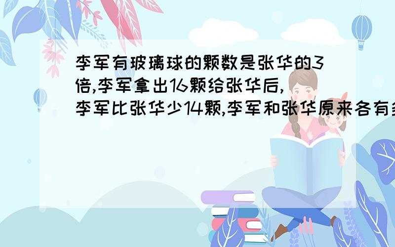 李军有玻璃球的颗数是张华的3倍,李军拿出16颗给张华后,李军比张华少14颗,李军和张华原来各有多