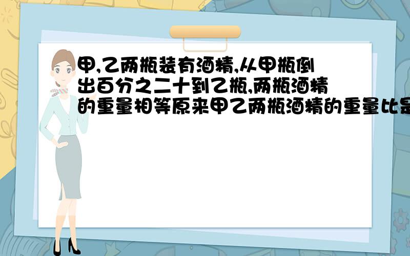 甲,乙两瓶装有酒精,从甲瓶倒出百分之二十到乙瓶,两瓶酒精的重量相等原来甲乙两瓶酒精的重量比是（）