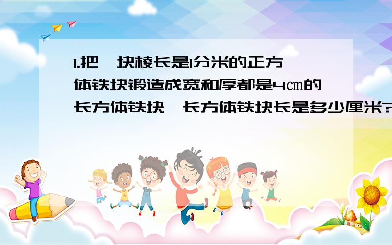 1.把一块棱长是1分米的正方体铁块锻造成宽和厚都是4㎝的长方体铁块,长方体铁块长是多少厘米?2.把一块石头完全浸入长方体的玻璃缸的水中,水面上升0.5㎝,玻璃缸底面积是300平方厘米,这块