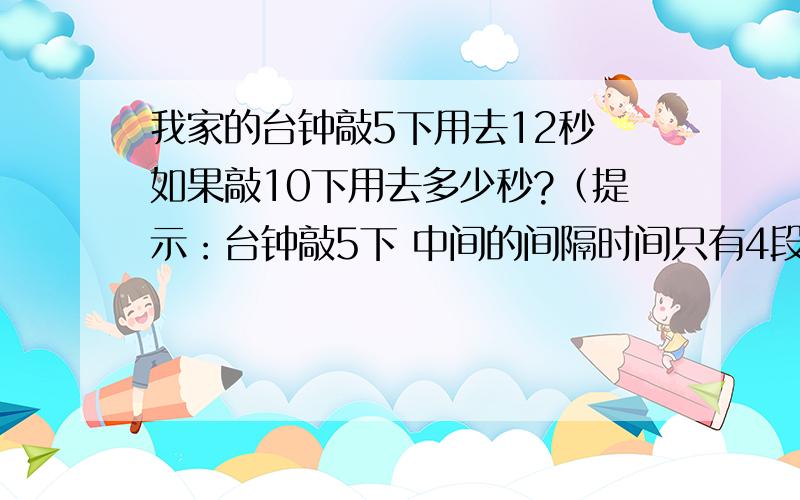 我家的台钟敲5下用去12秒 如果敲10下用去多少秒?（提示：台钟敲5下 中间的间隔时间只有4段）用比例解