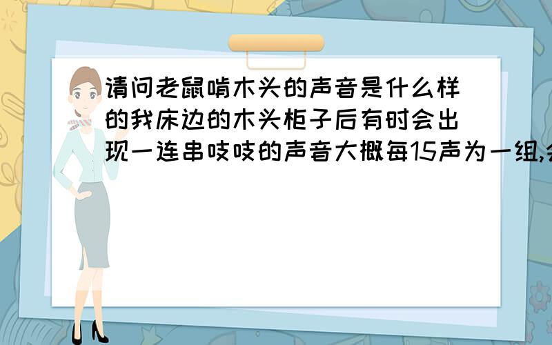 请问老鼠啃木头的声音是什么样的我床边的木头柜子后有时会出现一连串吱吱的声音大概每15声为一组,会响2-3组,前后不过10多秒声音频率由低到高十分规律我敲柜子声音也没有停止请问这是