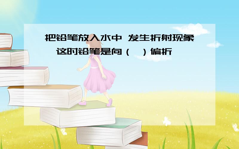 把铅笔放入水中 发生折射现象,这时铅笔是向（ ）偏折