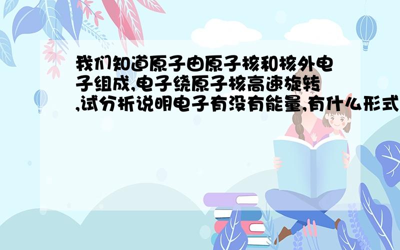 我们知道原子由原子核和核外电子组成,电子绕原子核高速旋转,试分析说明电子有没有能量,有什么形式的能量