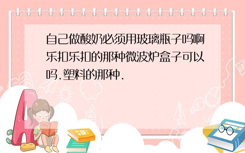 自己做酸奶必须用玻璃瓶子吗啊乐扣乐扣的那种微波炉盒子可以吗.塑料的那种.