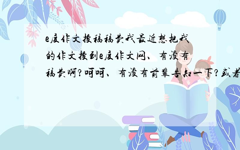 e度作文投稿稿费我最近想把我的作文投到e度作文网、有没有稿费啊?呵呵、有没有前辈告知一下?或者是别的有稿费的作文杂志什么的、注意是作文、不是小说谢、