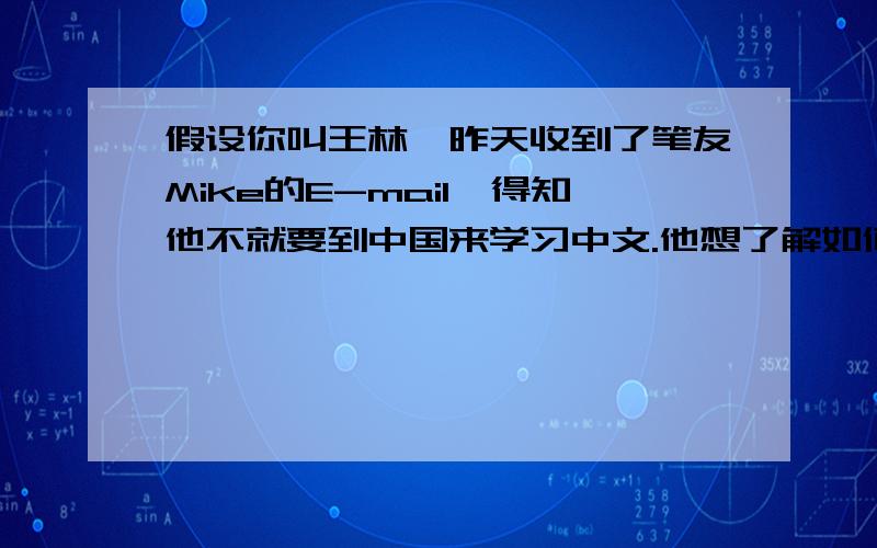 假设你叫王林,昨天收到了笔友Mike的E-mail,得知他不就要到中国来学习中文.他想了解如何学好中文,请写信介绍学习中文的体会和方法,提出你的建议,以及表达你帮助他学好中文的愿望.