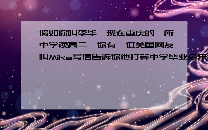 假如你叫李华,现在重庆的一所中学读高二,你有一位美国网友叫Mike写信告诉你他打算中学毕业后来中国留学,请你用英语给他写一封回信,新的内容应包括:1.初来中国可能会遇到一些困难；饮