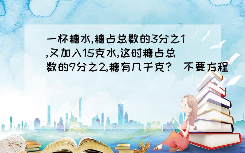 一杯糖水,糖占总数的3分之1,又加入15克水,这时糖占总数的9分之2,糖有几千克?（不要方程）