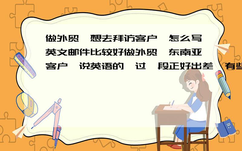 做外贸,想去拜访客户,怎么写英文邮件比较好做外贸,东南亚客户,说英语的,过一段正好出差,有些空余时间,其他同事引见了几个新客户,想去拜访客户,怎么写邮件比较好?直接预约时间吗?