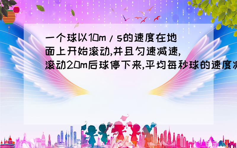 一个球以10m/s的速度在地面上开始滚动,并且匀速减速,滚动20m后球停下来,平均每秒球的速度减少了多少?.