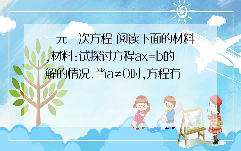 一元一次方程 阅读下面的材料,材料:试探讨方程ax=b的解的情况.当a≠0时,方程有