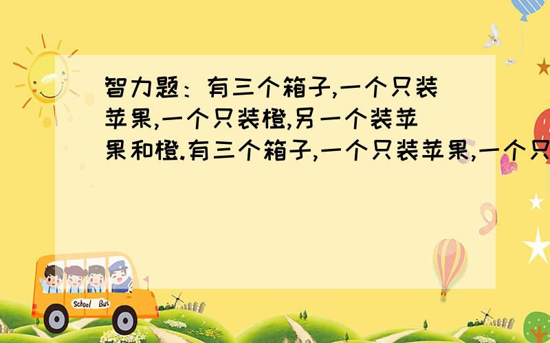 智力题：有三个箱子,一个只装苹果,一个只装橙,另一个装苹果和橙.有三个箱子,一个只装苹果,一个只装橙,另一个装苹果和橙.三个箱子上的标签都标错.你只打开一个箱子,不能看里面,拿出一