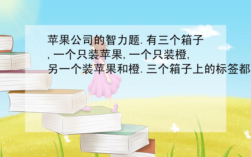 苹果公司的智力题.有三个箱子,一个只装苹果,一个只装橙,另一个装苹果和橙.三个箱子上的标签都标错.你只打开一个箱子,不能看里面,拿出一个水果,看着这个水果,你能立刻为三箱水果贴上正