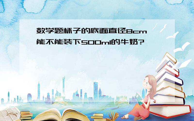 数学题杯子的底面直径8cm 能不能装下500ml的牛奶?