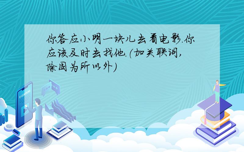 你答应小明一块儿去看电影.你应该及时去找他.（加关联词,除因为所以外）