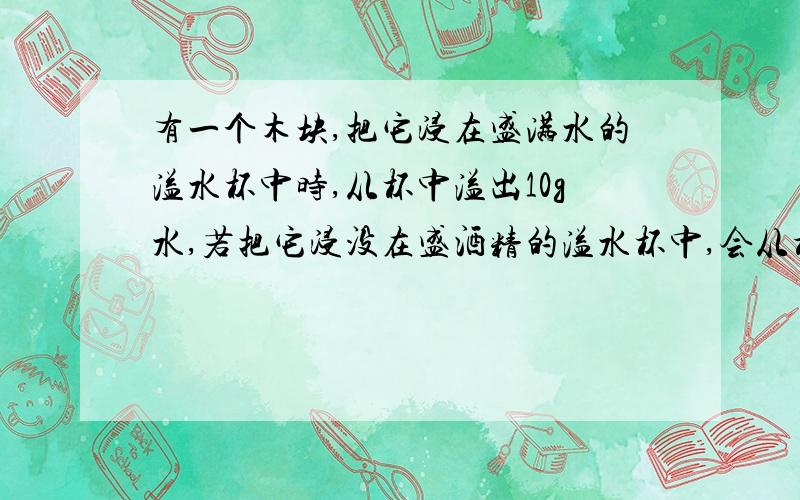 有一个木块,把它浸在盛满水的溢水杯中时,从杯中溢出10g水,若把它浸没在盛酒精的溢水杯中,会从杯中溢出多少克酒精?(酒精的密度0.8×103㎏/m3 木块密度 .05×103kg/m3)