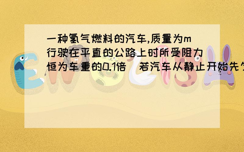 一种氢气燃料的汽车,质量为m行驶在平直的公路上时所受阻力恒为车重的0.1倍．若汽车从静止开始先匀加速启动,加速度大小为a＝1米每二次方秒．达到额定功率后,汽车保持功率不变有加速行