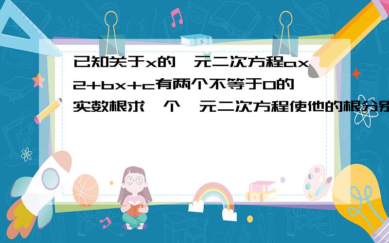 已知关于x的一元二次方程ax2+bx+c有两个不等于0的实数根求一个一元二次方程使他的根分别是已知方程根的倒数