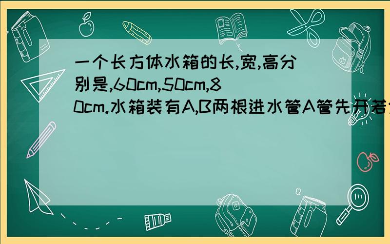 一个长方体水箱的长,宽,高分别是,60cm,50cm,80cm.水箱装有A,B两根进水管A管先开若分钟后再将B管打开.a管开多少分钟后才将b管打开?a管每分钟进水多少升?如果只开a管,需要多长时间才能将水箱注