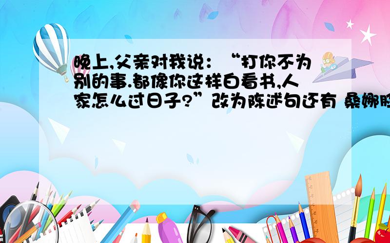 晚上,父亲对我说：“打你不为别的事.都像你这样白看书,人家怎么过日子?”改为陈述句还有 桑娜脸色苍白,说：“我嘛……缝缝补补……风吼得这么凶,真叫人害怕.我可替你担心呢!”“你知