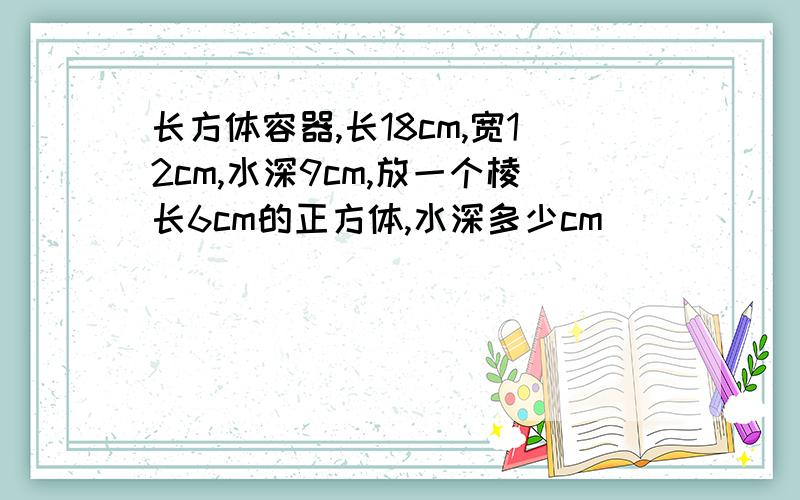 长方体容器,长18cm,宽12cm,水深9cm,放一个棱长6cm的正方体,水深多少cm