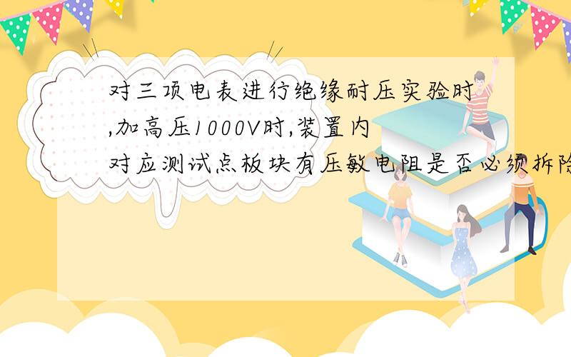 对三项电表进行绝缘耐压实验时,加高压1000V时,装置内对应测试点板块有压敏电阻是否必须拆除掉,我感觉应该拆除,否则这个压敏电阻会对电压产生阻抗,保护电路板的作用吧.