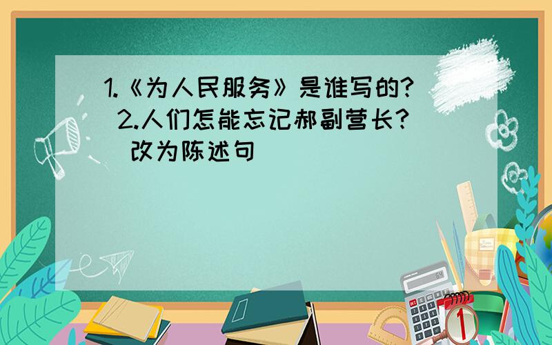 1.《为人民服务》是谁写的? 2.人们怎能忘记郝副营长?（改为陈述句）