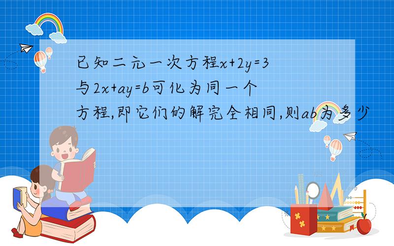 已知二元一次方程x+2y=3与2x+ay=b可化为同一个方程,即它们的解完全相同,则ab为多少