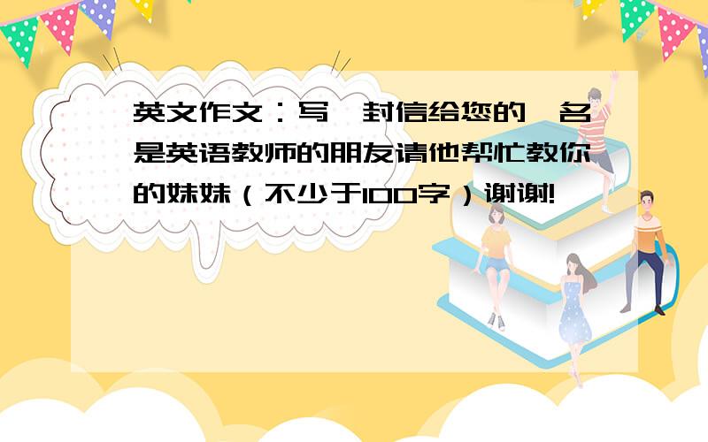 英文作文：写一封信给您的一名是英语教师的朋友请他帮忙教你的妹妹（不少于100字）谢谢!