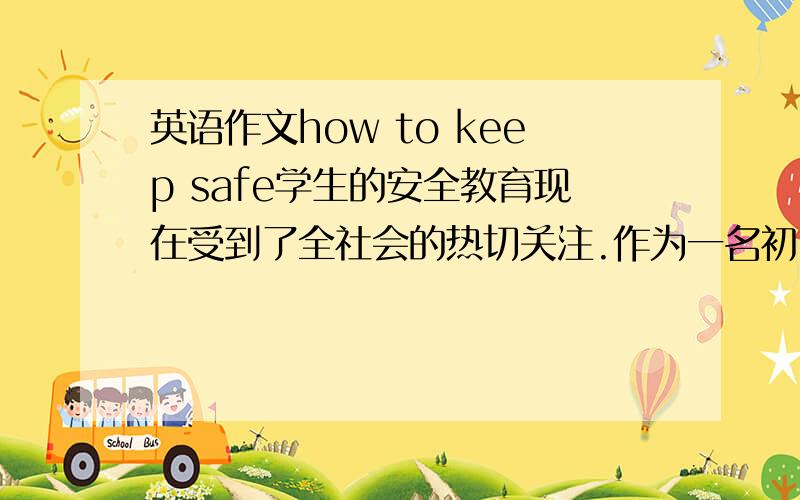 英语作文how to keep safe学生的安全教育现在受到了全社会的热切关注.作为一名初中生,请以“how to keep safe”为题,从校园安全、交通安全、饮食安全三个方面谈谈你的认识.80词左右注意是 从校