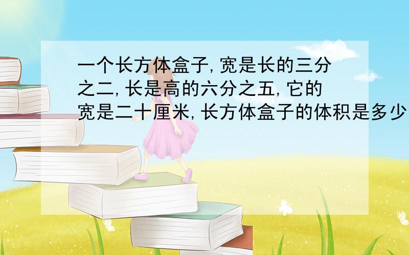 一个长方体盒子,宽是长的三分之二,长是高的六分之五,它的宽是二十厘米,长方体盒子的体积是多少立方厘米