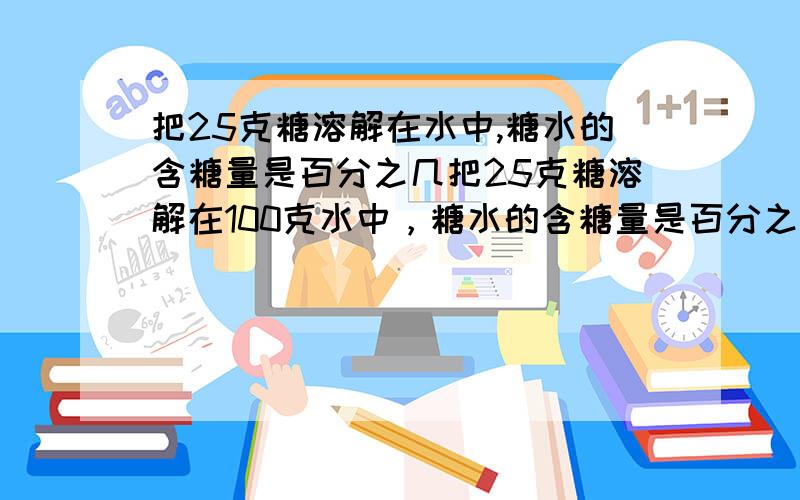 把25克糖溶解在水中,糖水的含糖量是百分之几把25克糖溶解在100克水中，糖水的含糖量是百分之几