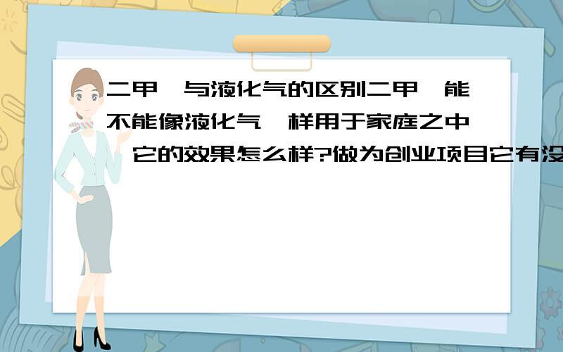 二甲醚与液化气的区别二甲醚能不能像液化气一样用于家庭之中,它的效果怎么样?做为创业项目它有没有市场前景呀?我是说那种类似于充气站形式的,